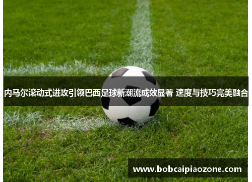 内马尔滚动式进攻引领巴西足球新潮流成效显著 速度与技巧完美融合
