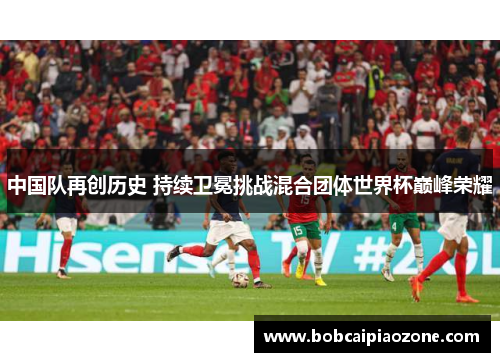 中国队再创历史 持续卫冕挑战混合团体世界杯巅峰荣耀