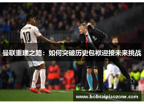 曼联重建之路：如何突破历史包袱迎接未来挑战