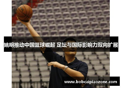 姚明推动中国篮球崛起 足坛与国际影响力双向扩展
