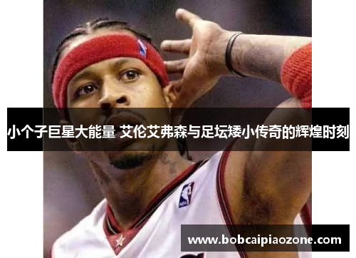 小个子巨星大能量 艾伦艾弗森与足坛矮小传奇的辉煌时刻